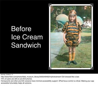 Before
                   Ice Cream
                   Sandwich


Saturday, October 6, 12

http://www.ﬂickr.com/photos/ﬁeld_museum_library/3405449492/in/photostream/ Girl dressed like a bee
74% of users are still on pre-ICS phones.
Honeycomb and other pre-ICS versions have minimal accessibility support. DPad focus control is critical. Making your app
accessible fortunately helps all versions.
 