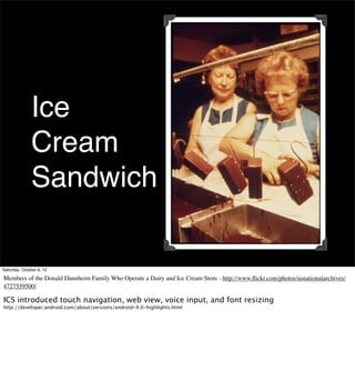 Ice
              Cream
              Sandwich

Saturday, October 6, 12

Members of the Donald Dannheim Family Who Operate a Dairy and Ice Cream Store - http://www.ﬂickr.com/photos/usnationalarchives/
4727559500/

ICS introduced touch navigation, web view, voice input, and font resizing
http://developer.android.com/about/versions/android-4.0-highlights.html
 