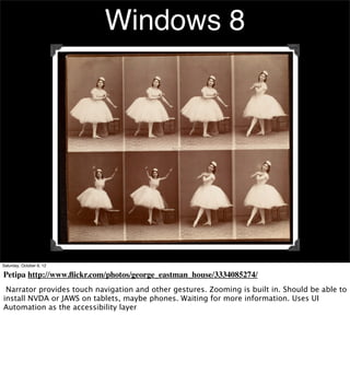 Windows 8




Saturday, October 6, 12

Petipa http://www.ﬂickr.com/photos/george_eastman_house/3334085274/
 Narrator provides touch navigation and other gestures. Zooming is built in. Should be able to
install NVDA or JAWS on tablets, maybe phones. Waiting for more information. Uses UI
Automation as the accessibility layer
 
