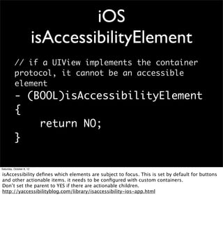 iOS
                          isAccessibilityElement
          // if a UIView implements the container
          protocol, it cannot be an accessible
          element
          - (BOOL)isAccessibilityElement
          {
              return NO;
          }

Saturday, October 6, 12

isAccessibility deﬁnes which elements are subject to focus. This is set by default for buttons
and other actionable items. it needs to be conﬁgured with custom containers.
Don’t set the parent to YES if there are actionable children.
http://yaccessibilityblog.com/library/isaccessibility-ios-app.html
 