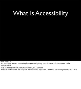 What is Accessibility




Saturday, October 6, 12

Accessibility means removing barriers and giving people the tools they need to be
independent.
http://www.youtube.com/watch?v=iI_N5T3pmxQ
world’s ﬁrst double backﬂip on a wheelchair by Aaron “Wheelz” Fotheringham 8-26-2010
 