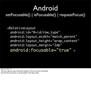Android
          setFocusable() | isFocusable() | requestFocus()


            <RelativeLayout
              android:id="@+id/row_type"
              android:layout_width="match_parent"
              android:layout_height="wrap_content"
              android:layout_margin="2dp"
                   android:focusable="true"                               >




Saturday, October 6, 12

Test your app by using a bluetooth keyboard. Can you access everything?
Use the focus functions or set focusable at the layout level.
 