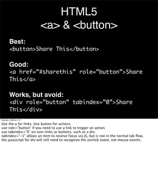 HTML5
                          <a> & <button>
         Best:
         <button>Share This</button>

         Good:
         <a href=”#sharethis” role=”button”>Share
         This</a>

         Works, but avoid:
         <div role=”button” tabindex=”0”>Share
         This</div>
Saturday, October 6, 12

Use the a for links. Use button for actions.
use role=”button” if you need to use a link to trigger an action.
use tabindex=”0” on non-links or buttons, such as a div.
tabindex=”-1” allows an item to receive focus via JS, but is not in the normal tab ﬂow.
the javascript for div will still need to recognize the onclick event, not mouse events.
 