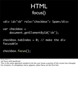 HTML
                                     focus()
     <div id="cb" role="checkbox"> Spam</div>

     var checkbox =
         document.getElementById('cb');

     checkbox.tabIndex = 0; // make the div
     focusable

     checkbox.focus();

Saturday, October 6, 12

set focus with JavaScript
This is the same approach needed to let the user know a portion of the screen has changed.
For instance, if a dropdown menu appears, place focus on the ﬁrst link.
 