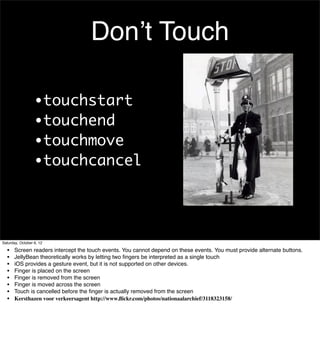 Don’t Touch

                  •touchstart
                  •touchend
                  •touchmove
                  •touchcancel




Saturday, October 6, 12

  •    Screen readers intercept the touch events. You cannot depend on these events. You must provide alternate buttons.
  •    JellyBean theoretically works by letting two ﬁngers be interpreted as a single touch
  •    iOS provides a gesture event, but it is not supported on other devices.
  •    Finger is placed on the screen
  •    Finger is removed from the screen
  •    Finger is moved across the screen
  •    Touch is cancelled before the ﬁnger is actually removed from the screen
  •    Kersthazen voor verkeersagent http://www.ﬂickr.com/photos/nationaalarchief/3118323158/
 