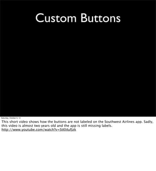 Custom Buttons




Saturday, October 6, 12

This short video shows how the buttons are not labeled on the Southwest Airlines app. Sadly,
this video is almost two years old and the app is still missing labels.
http://www.youtube.com/watch?v=StI0iIufJzk
 