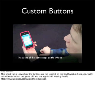 Custom Buttons




Saturday, October 6, 12

This short video shows how the buttons are not labeled on the Southwest Airlines app. Sadly,
this video is almost two years old and the app is still missing labels.
http://www.youtube.com/watch?v=StI0iIufJzk
 