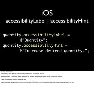 iOS
         accessibilityLabel | accessibilityHint

   quantity.accessibilityLabel =
          @”Quantity”;
   quantity.accessibilityHint =
          @”Increase desired quantity.”;




Saturday, October 6, 12
accessibilityLabel : A string that succinctly identiﬁes the accessibility element.

accessibilityHint: A string that brieﬂy describes the result of performing an action on the accessibility element.

These can be set in Interface builder as well.

https://developer.apple.com/library/ios/#documentation/UIKit/Reference/UIAccessibilityElement_Class/Reference/Reference.html
 