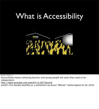What is Accessibility




Saturday, October 6, 12

Accessibility means removing barriers and giving people the tools they need to be
independent.
http://www.youtube.com/watch?v=iI_N5T3pmxQ
world’s ﬁrst double backﬂip on a wheelchair by Aaron “Wheelz” Fotheringham 8-26-2010
 