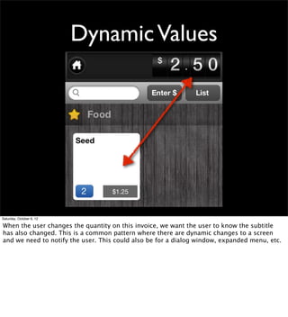 Dynamic Values




Saturday, October 6, 12

When the user changes the quantity on this invoice, we want the user to know the subtitle
has also changed. This is a common pattern where there are dynamic changes to a screen
and we need to notify the user. This could also be for a dialog window, expanded menu, etc.
 