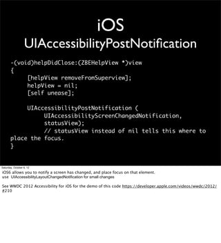 iOS
                  UIAccessibilityPostNotiﬁcation
       -(void)helpDidClose:(ZBEHelpView *)view
       {
            [helpView removeFromSuperview];
            helpView = nil;
            [self unease];

            UIAccessibilityPostNotification (
                 UIAccessibilityScreenChangedNotification,
                 statusView);
                 // statusView instead of nil tells this where to
       place the focus.
       }


Saturday, October 6, 12

iOS6 allows you to notify a screen has changed, and place focus on that element.
use UIAccessibilityLayoutChangedNotification for small changes

See WWDC 2012 Accessibility for iOS for the demo of this code https://developer.apple.com/videos/wwdc/2012/
#210
 