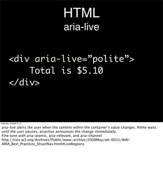HTML
                                     aria-live


        <div aria-live=”polite”>
            Total is $5.10
        </div>



Saturday, October 6, 12

aria-live alerts the user when the content within the container’s value changes. Polite waits
until the user pauses, assertive announces the change immediately.
Fine tune with aria-atomic, aria-relevant, and aria-channel
http://lists.w3.org/Archives/Public/www-archive/2008May/att-0031/WAI-
ARIA_Best_Practices_StructNav.html#LiveRegions
 