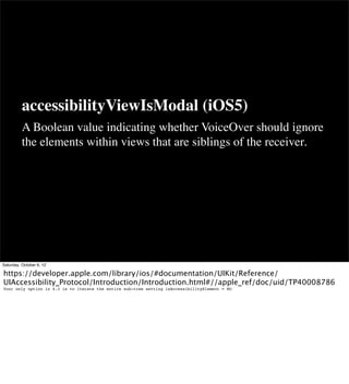 accessibilityViewIsModal (iOS5)
          A Boolean value indicating whether VoiceOver should ignore
          the elements within views that are siblings of the receiver.




Saturday, October 6, 12

https://developer.apple.com/library/ios/#documentation/UIKit/Reference/
UIAccessibility_Protocol/Introduction/Introduction.html#//apple_ref/doc/uid/TP40008786
Your only option in 4.3 is to iterate the entire sub-tree setting isAccessibilityElement = NO
 