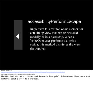 accessibilityPerformEscape
                                                             Implement this method on an element or
                                                             containing view that can be revealed
                                                             modally or in a hierarchy. When a
                                                             VoiceOver user performs a dismiss
                                                             action, this method dismisses the view.
                                                             the popover.




Saturday, October 6, 12
https://developer.apple.com/library/ios/#documentation/UIKit/Reference/UIAccessibilityAction_Protocol/Introduction/Introduction.html

override	
  accessibilityPerformEscape	
  on	
  custom	
  back	
  button

The iPad does not use a standard back button in the top left of the screen. Allow the user to
perform a scrub gesture to move back.
 