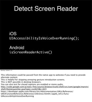 Detect Screen Reader


                 iOS
                 UIAccessibilityIsVoiceOverRunning();

                 Android
                 isScreenReaderActive()




Saturday, October 6, 12



This information could be passed from the native app to webview if you need to provide
alternate content.
This is helpful for skipping annoying gesture introduction screens.
This is NOT possible in desktop browsers.
You can also test for closed captions are enabled or mono audio.
http://code.google.com/p/eyes-free/source/browse/trunk/shell/src/com/google/marvin/
shell/HomeLauncher.java?spec=svn623&r=623
https://developer.apple.com/library/ios/#documentation/UIKit/Reference/
UIKitFunctionReference/Reference/reference.html#//apple_ref/c/func/
UIAccessibilityIsVoiceOverRunning
 