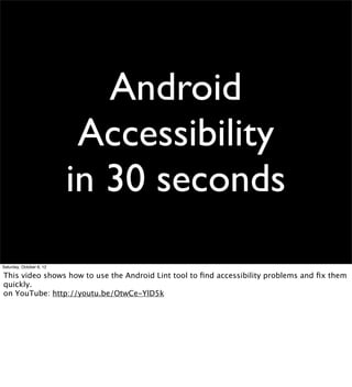 Saturday, October 6, 12

This video shows how to use the Android Lint tool to ﬁnd accessibility problems and ﬁx them
quickly.
on YouTube: http://youtu.be/OtwCe-YlD5k
 