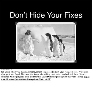 Don’t Hide Your Fixes




Saturday, October 6, 12

Tell users when you make an improvement to accessibility in your release notes. Preferably
what part was ﬁxed. They want to know when things are better and will tell their friends.
Ice cased Adelie penguins after a blizzard at Cape Denison / photograph by Frank Hurley http://
www.ﬂickr.com/photos/statelibraryofnsw/2960116125/
 