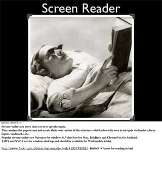 Screen Reader




Saturday, October 6, 12

Screen readers are more than a text to speech engine.
They analyze the page/screen and create their own version of the structure. which allows the user to navigate via headers, form
inputs, landmarks, etc.
Popular screen readers are Narrator for windows 8, VoiceOver for Mac, TalkBack and ChromeVox for Android.
JAWS and NVDA are for windows desktop and should be available for Win8 mobile tablet.

http://www.ﬂickr.com/photos/nationaalarchief/4192749083/ Bedbril / Glasses for reading in bed
 