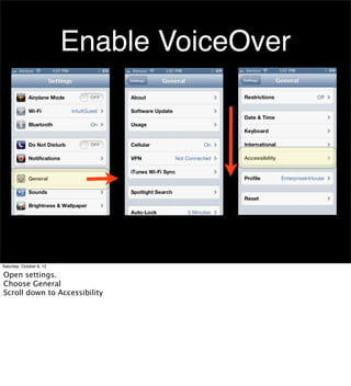 Enable VoiceOver




Saturday, October 6, 12

Open settings.
Choose General
Scroll down to Accessibility
 