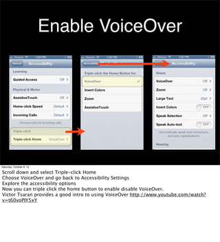 Enable VoiceOver




Saturday, October 6, 12

Scroll down and select Triple-click Home
Choose VoiceOver and go back to Accessibility Settings
Explore the accessibility options
Now you can triple click the home button to enable disable VoiceOver.
Victor Tsaran provides a good intro to using VoiceOver http://www.youtube.com/watch?
v=t60voPIY5xY
 