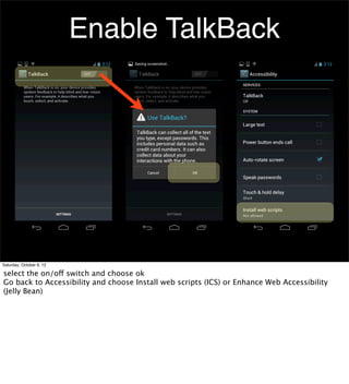 Enable TalkBack




Saturday, October 6, 12

select the on/off switch and choose ok
Go back to Accessibility and choose Install web scripts (ICS) or Enhance Web Accessibility
(Jelly Bean)
 