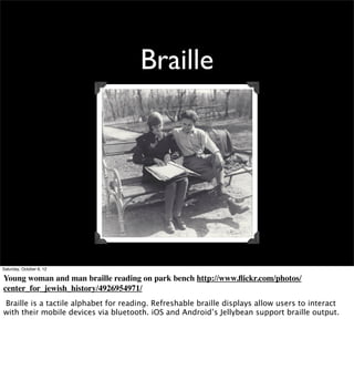 Braille




Saturday, October 6, 12

Young woman and man braille reading on park bench http://www.ﬂickr.com/photos/
center_for_jewish_history/4926954971/
Braille is a tactile alphabet for reading. Refreshable braille displays allow users to interact
with their mobile devices via bluetooth. iOS and Android’s Jellybean support braille output.
 