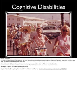 Cognitive Disabilities




Saturday, October 6, 12
The direct interaction between ﬁnger and input has made mobile devices accessible to those with cognitive disabilities. Apps, such as schedule reminders, help
those with memory loss due to traumatic brain injury.

Guided Access for iOS6 allows the user to focus on using only one app at a time. Good for ADD and cognitive disabilities.

Mobile apps in general are more focused and task oriented.

Tricycle Club of the Century Village Retirement Community Meets Each Morning. http://www.ﬂickr.com/photos/usnationalarchives/4727573694/
 