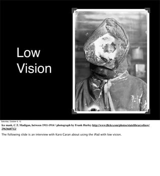 Low
                 Vision


Saturday, October 6, 12

Ice mask, C.T. Madigan, between 1911-1914 / photograph by Frank Hurley http://www.ﬂickr.com/photos/statelibraryofnsw/
2963668712/

The following slide is an interview with Karo Caran about using the iPad with low vision.
 
