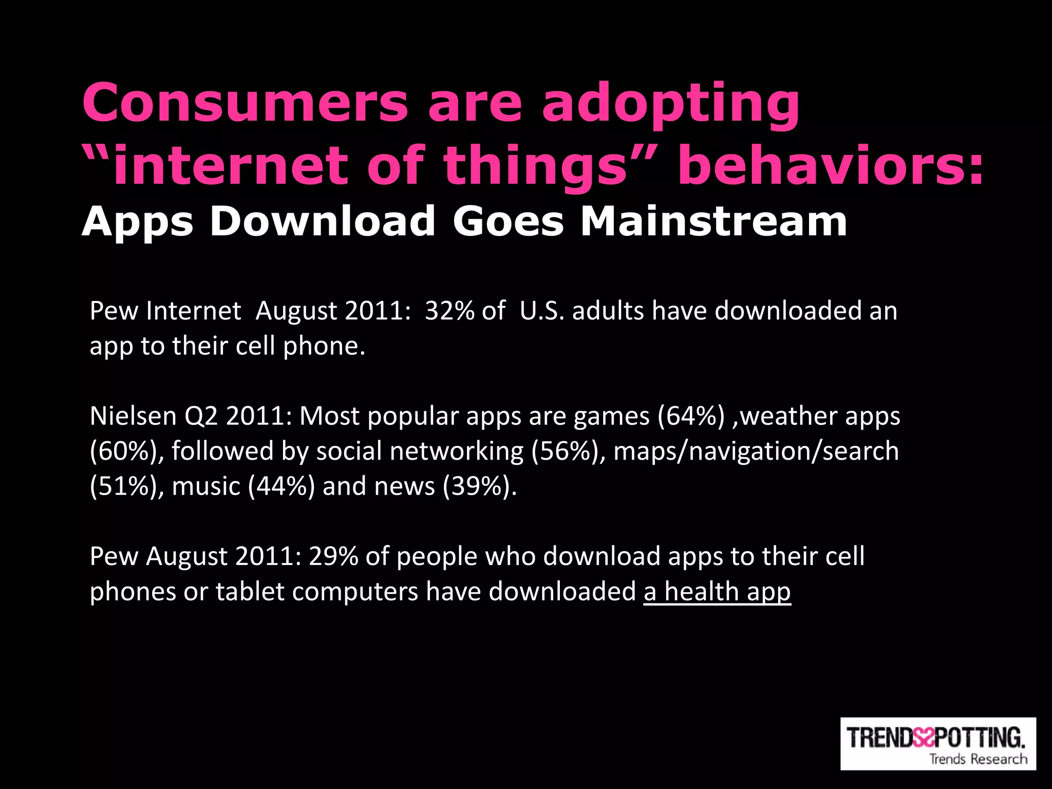 Consumers are adopting
“internet of things” behaviors:
Apps Download Goes Mainstream

Pew Internet August 2011: 32% of U.S. adults have downloaded an
app to their cell phone.

Nielsen Q2 2011: Most popular apps are games (64%) ,weather apps
(60%), followed by social networking (56%), maps/navigation/search
(51%), music (44%) and news (39%).

Pew August 2011: 29% of people who download apps to their cell
phones or tablet computers have downloaded a health app
 