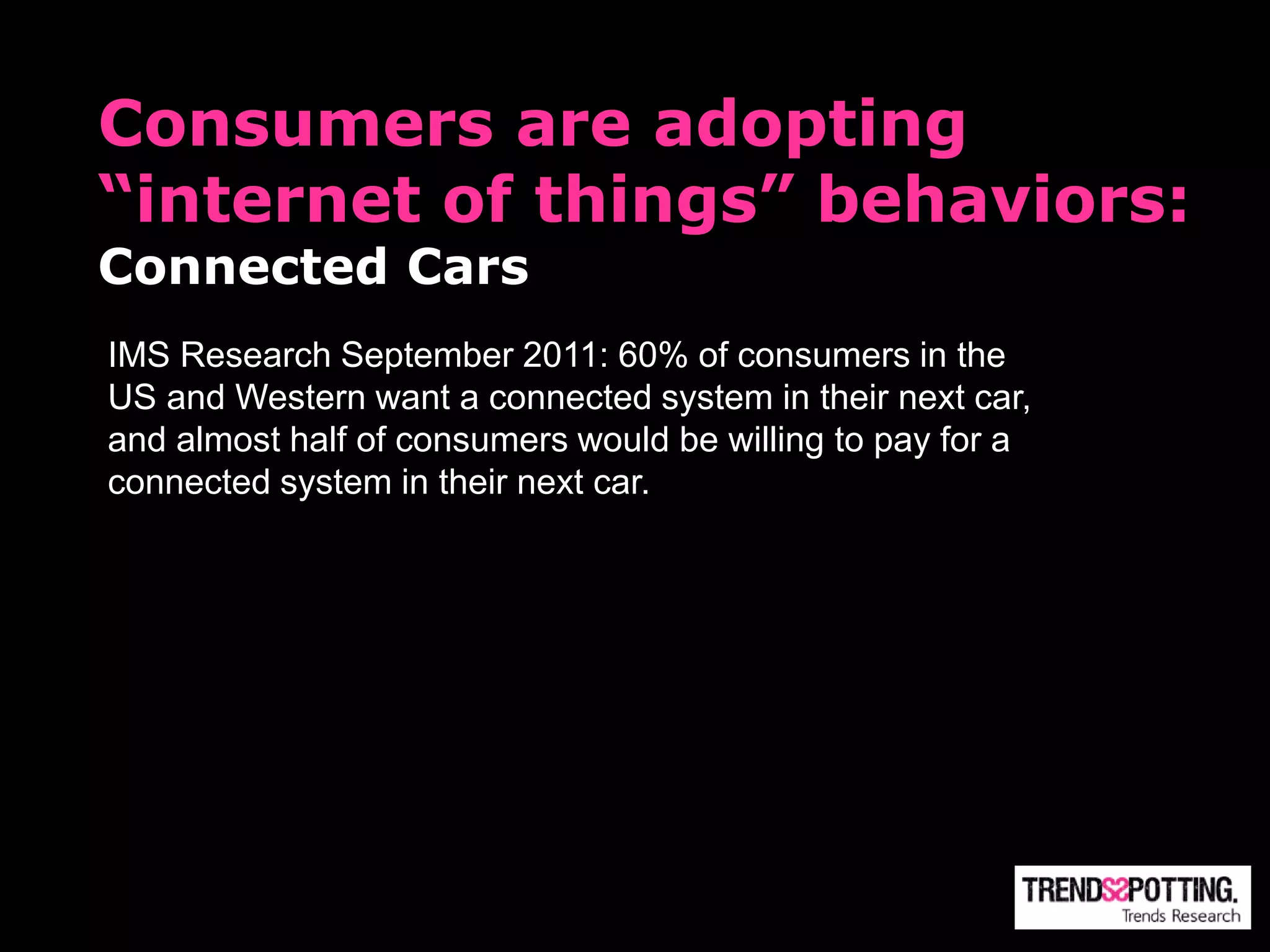 Consumers are adopting
“internet of things” behaviors:
Connected Cars
IMS Research September 2011: 60% of consumers in the
US and Western want a connected system in their next car,
and almost half of consumers would be willing to pay for a
connected system in their next car.
 