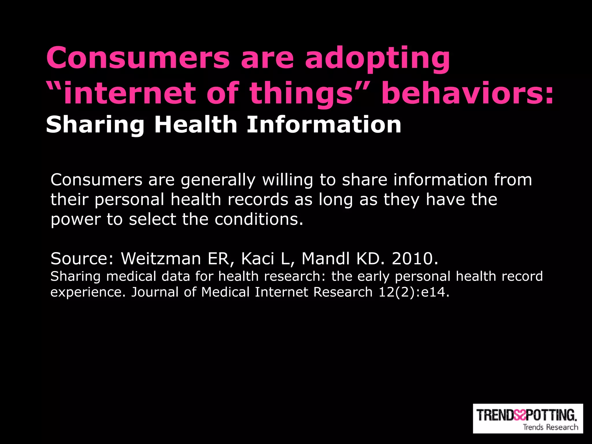 Consumers are adopting
“internet of things” behaviors:
Sharing Health Information

Consumers are generally willing to share information from
their personal health records as long as they have the
power to select the conditions.

Source: Weitzman ER, Kaci L, Mandl KD. 2010.
Sharing medical data for health research: the early personal health record
experience. Journal of Medical Internet Research 12(2):e14.
 