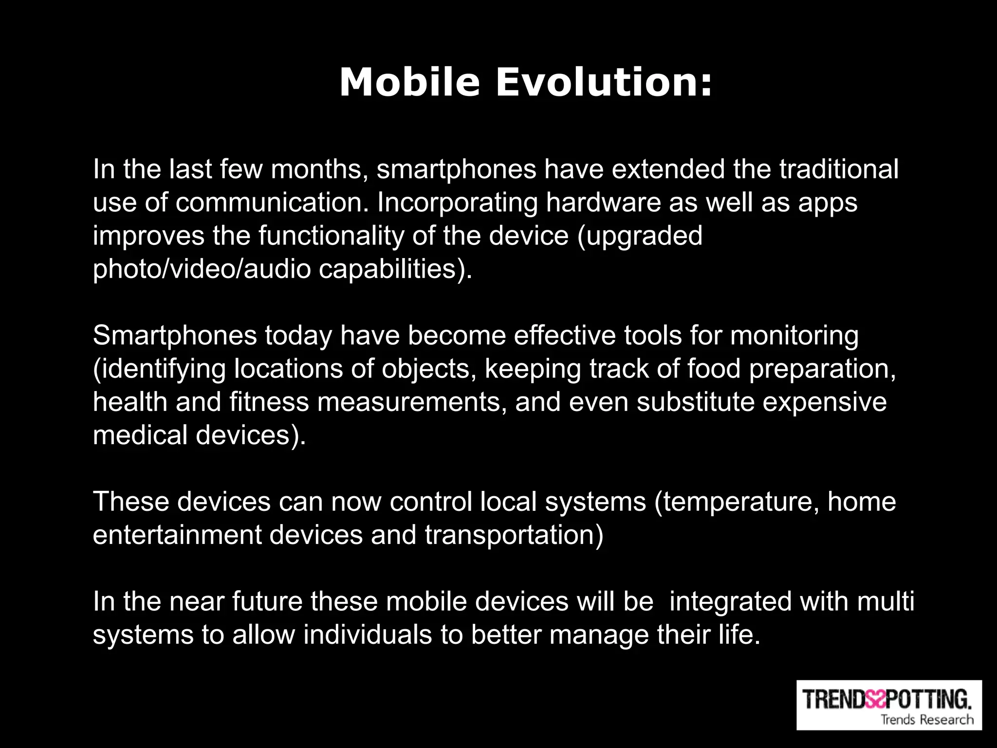 Mobile Evolution:

In the last few months, smartphones have extended the traditional
use of communication. Incorporating hardware as well as apps
improves the functionality of the device (upgraded
photo/video/audio capabilities).

Smartphones today have become effective tools for monitoring
(identifying locations of objects, keeping track of food preparation,
health and fitness measurements, and even substitute expensive
medical devices).

These devices can now control local systems (temperature, home
entertainment devices and transportation)

In the near future these mobile devices will be integrated with multi
systems to allow individuals to better manage their life.
 