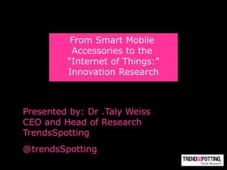 From Smart Mobile
          Accessories to the
         "Internet of Things:"
         Innovation Research



Presented by: Dr .Taly Weiss
CEO and Head of Research
TrendsSpotting
@trendsSpotting
 