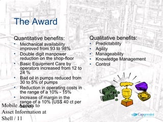 © 2003 Cap Gemini Ernst & Young - All rights reserved
Mobile Access to
Asset Information at
Shell / 11
The Award
Quantitative benefits:
• Mechanical availability
improved from 93 to 98%
• Double digit manpower
reduction on the shop-floor
• Basic Equipment Care by
operators increased from 12 to
24 %
• Bad oil in pumps reduced from
30 to 5% of pumps
• Reduction in operating costs in
the range of a 10% - 15%
• Increase of margin in the
range of a 10% (US$ 40 ct per
barrel)
Qualitative benefits:
• Predictability
• Agility
• Manageability
• Knowledge Management
• Control
 