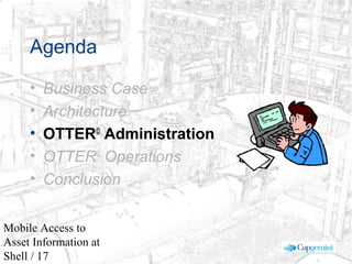 © 2003 Cap Gemini Ernst & Young - All rights reserved
Mobile Access to
Asset Information at
Shell / 17
Agenda
• Business Case
• Architecture
• OTTER©
Administration
• OTTER©
Operations
• Conclusion
 