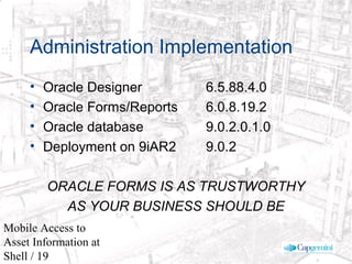 © 2003 Cap Gemini Ernst & Young - All rights reserved
Mobile Access to
Asset Information at
Shell / 19
Administration Implementation
• Oracle Designer 6.5.88.4.0
• Oracle Forms/Reports 6.0.8.19.2
• Oracle database 9.0.2.0.1.0
• Deployment on 9iAR2 9.0.2
ORACLE FORMS IS AS TRUSTWORTHY
AS YOUR BUSINESS SHOULD BE
 