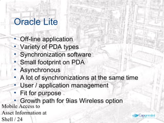 © 2003 Cap Gemini Ernst & Young - All rights reserved
Mobile Access to
Asset Information at
Shell / 24
Oracle Lite
• Off-line application
• Variety of PDA types
• Synchronization software
• Small footprint on PDA
• Asynchronous
• A lot of synchronizations at the same time
• User / application management
• Fit for purpose
• Growth path for 9ias Wireless option
 