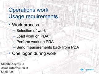 © 2003 Cap Gemini Ernst & Young - All rights reserved
Mobile Access to
Asset Information at
Shell / 25
Operations work
Usage requirements
• Work process
– Selection of work
– Load work on PDA
– Perform work on PDA
– Send measurements back from PDA
• One logon during work
 