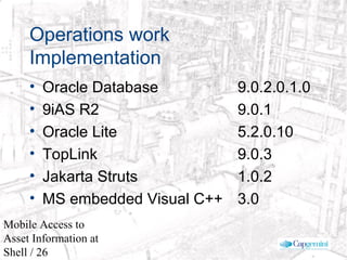 © 2003 Cap Gemini Ernst & Young - All rights reserved
Mobile Access to
Asset Information at
Shell / 26
Operations work
Implementation
• Oracle Database 9.0.2.0.1.0
• 9iAS R2 9.0.1
• Oracle Lite 5.2.0.10
• TopLink 9.0.3
• Jakarta Struts 1.0.2
• MS embedded Visual C++ 3.0
 