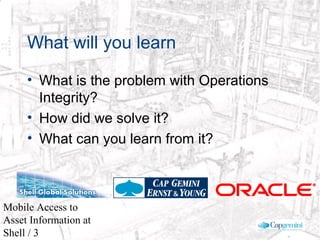 © 2003 Cap Gemini Ernst & Young - All rights reserved
Mobile Access to
Asset Information at
Shell / 3
What will you learn
• What is the problem with Operations
Integrity?
• How did we solve it?
• What can you learn from it?
 
