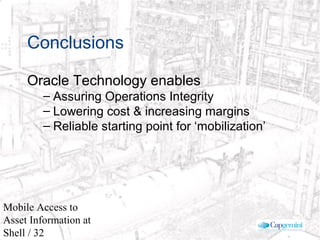 © 2003 Cap Gemini Ernst & Young - All rights reserved
Mobile Access to
Asset Information at
Shell / 32
Conclusions
Oracle Technology enables
– Assuring Operations Integrity
– Lowering cost & increasing margins
– Reliable starting point for ‘mobilization’
 