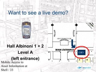 © 2003 Cap Gemini Ernst & Young - All rights reserved
Mobile Access to
Asset Information at
Shell / 33
Want to see a live demo?
Hall Albinoni 1 + 2
Level A
(left entrance)
 