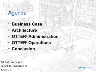 © 2003 Cap Gemini Ernst & Young - All rights reserved
Mobile Access to
Asset Information at
Shell / 4
Agenda
• Business Case
• Architecture
• OTTER©
Administration
• OTTER©
Operations
• Conclusion
 