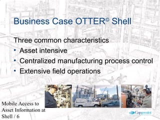 © 2003 Cap Gemini Ernst & Young - All rights reserved
Mobile Access to
Asset Information at
Shell / 6
Three common characteristics
• Asset intensive
• Centralized manufacturing process control
• Extensive field operations
Business Case OTTER©
Shell
 