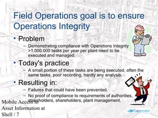 © 2003 Cap Gemini Ernst & Young - All rights reserved
Mobile Access to
Asset Information at
Shell / 7
Field Operations goal is to ensure
Operations Integrity
• Problem
– Demonstrating compliance with Operations Integrity
>1.000.000 tasks per year per plant need to be
executed and managed.
• Today's practice
– A small portion of these tasks are being executed, often the
same tasks, poor recording, hardly any analysis.
• Resulting in:
– Failures that could have been prevented.
– No proof of compliance to requirements of authorities,
stakeholders, shareholders, plant management.
 