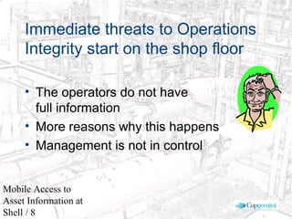 © 2003 Cap Gemini Ernst & Young - All rights reserved
Mobile Access to
Asset Information at
Shell / 8
Immediate threats to Operations
Integrity start on the shop floor
• The operators do not have
full information
• More reasons why this happens
• Management is not in control
 