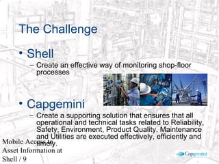 © 2003 Cap Gemini Ernst & Young - All rights reserved
Mobile Access to
Asset Information at
Shell / 9
The Challenge
• Shell
– Create an effective way of monitoring shop-floor
processes
• Capgemini
– Create a supporting solution that ensures that all
operational and technical tasks related to Reliability,
Safety, Environment, Product Quality, Maintenance
and Utilities are executed effectively, efficiently and
timely.
 