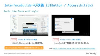 InterfaceBuilderの改善	(UIButton	/	Accessibility)
Build	interfaces	with	style
refs:	https://developer.apple.com/videos/play/wwdc2021/10196/
Xcodeに関するUpdate解説
iOS15からのButtonStyleは、IB上で設定可能。
PICKUP Accessibilityに関する設定
PICKUP
DynamicTypeに関する設定の例をデモしていました。
InterfaceBuilderやXcodeも機能改善がなされている
 