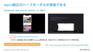 Apple純正のハーフモーダルが実装できる
Customize	and	resize	sheets	in	UIKit
refs:	https://developer.apple.com/videos/play/wwdc2021/10063/
これまではライブラリを利用する等少し骨が折れる所
UISheetPresentationController
PICKUP
スクロール変化量に合わせた処理やLandscape時の見た目、角丸やグラバー部分等のカスタマイズ等も可能。
 