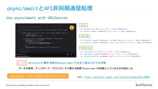 async/awaitとAPI非同期通信処理
Use	async/await	with	URLSession
refs:	https://developer.apple.com/videos/play/wwdc2021/10095/
async/await	&	Combineを使った形になっていく？
func data(from url: URL) async throws -> (Data, URLResponse)


func data(for request: URLRequest) async throws -> (Data, URLResponse)
Data
func download(from url: URL) async throws -> (URL, URLResponse)


func download(for request: URLRequest) async throws -> (URL, URLResponse)


func download(resumeFrom resumeData: Data) async throws -> (URL, URLResponse)
Download
func upload(for request: URLRequest, from data: Data) async throws -> (Data, URLResponse)


func upload(for request: URLRequest, fromFile url: URL) async throws -> (Data, URLResponse)
Upload
URLSessionに関する部分もasync/awaitで大きく変わりそうな予感
PICKUP
データの取得・アップロード・ダウンロードに関する処理でasync/awaitが前提としているものが加わった
 